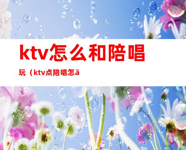 ktv怎么和陪唱玩（ktv点陪唱怎么玩）