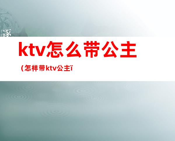 ktv怎么带公主（怎样带ktv公主）