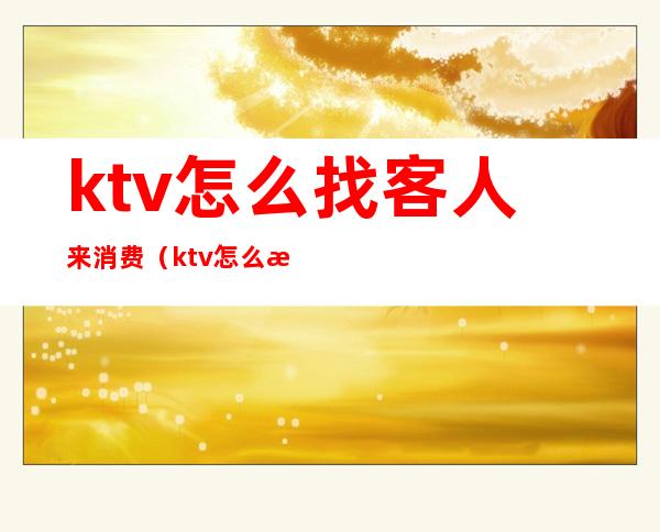 ktv怎么找客人来消费（ktv怎么接待客人）