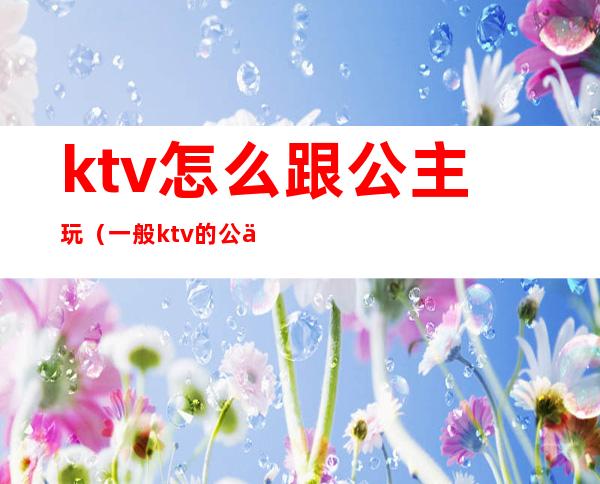 ktv怎么跟公主玩（一般ktv的公主可以怎么玩）