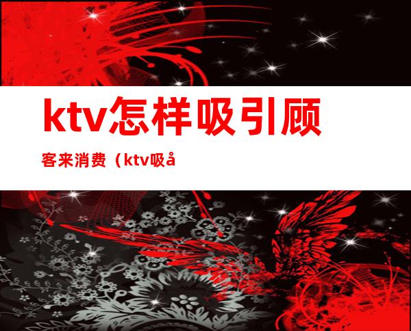 ktv怎样吸引顾客来消费（ktv吸引客人的方案）