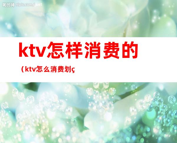 ktv怎样消费的（ktv怎么消费划算）