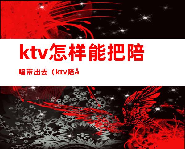 ktv怎样能把陪唱带出去（ktv陪唱怎么带出去）