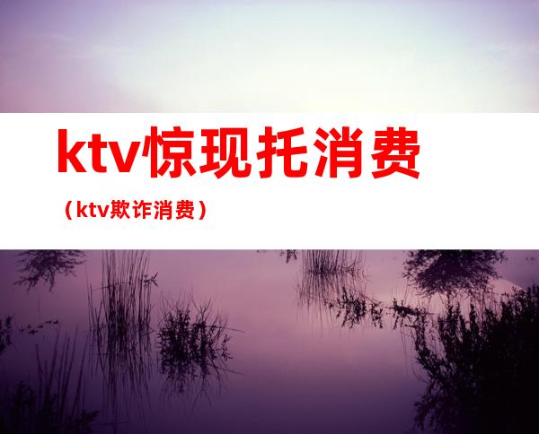 ktv惊现托消费（ktv欺诈消费）