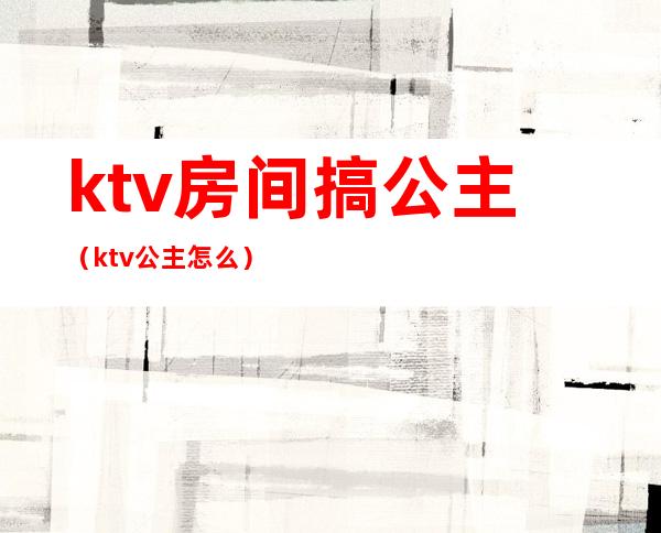 ktv房间搞公主（ktv公主怎么）