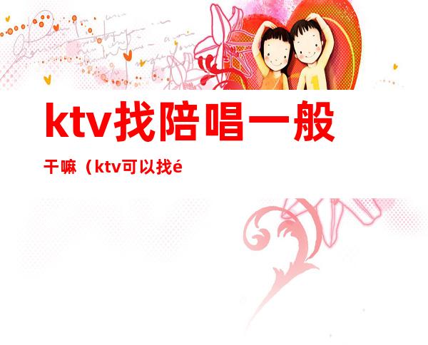 ktv找陪唱一般干嘛（ktv可以找陪唱吗）