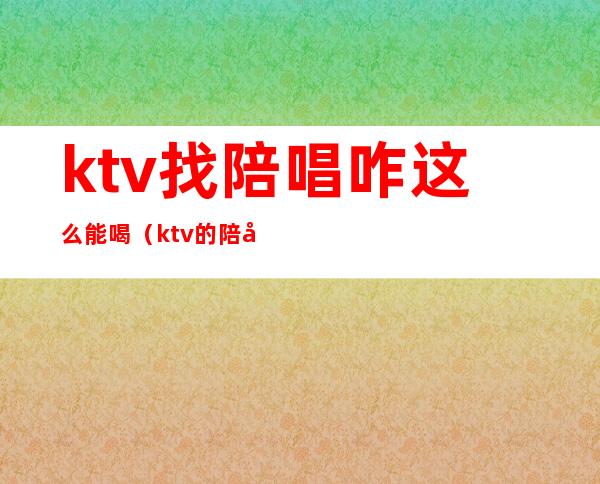 ktv找陪唱咋这么能喝（ktv的陪唱可以玩吗）