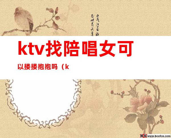 ktv找陪唱女可以搂搂抱抱吗（ktv陪唱的女人能要吗）