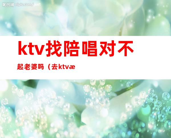 ktv找陪唱对不起老婆吗（去ktv找陪唱后）