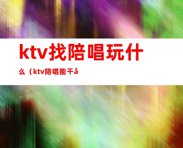 ktv找陪唱玩什么（ktv陪唱能干啥）