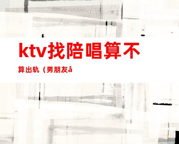 ktv找陪唱算不算出轨（男朋友去ktv找陪唱算出轨吗）