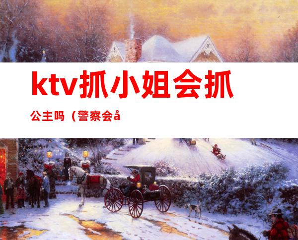 ktv抓小姐会抓公主吗（警察会去ktv抓公主）