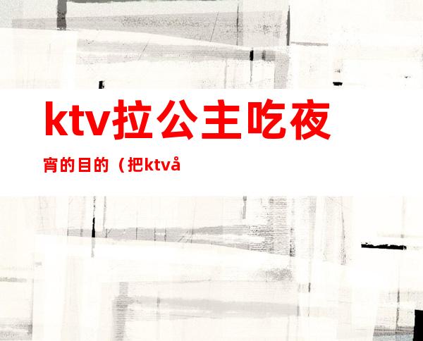 ktv拉公主吃夜宵的目的（把ktv公主叫出来吃饭）