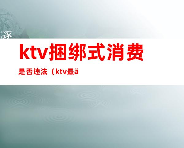 ktv捆绑式消费是否违法（ktv最低消费是否合法）