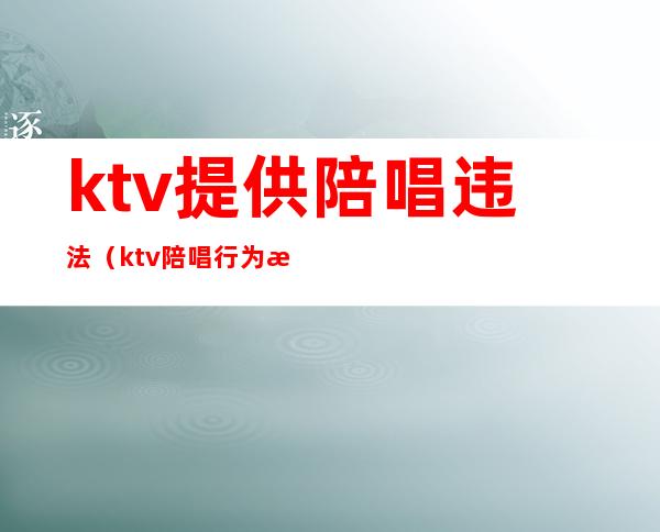 ktv提供陪唱违法（ktv 陪唱行为是否违法）