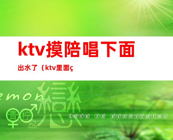 ktv摸陪唱下面出水了（ktv里面的陪唱女干净吗）