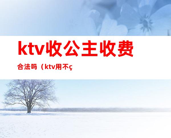 ktv收公主收费合法吗（ktv用不用给公主小费）