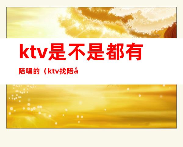 ktv是不是都有陪唱的（ktv找陪唱正常吗）