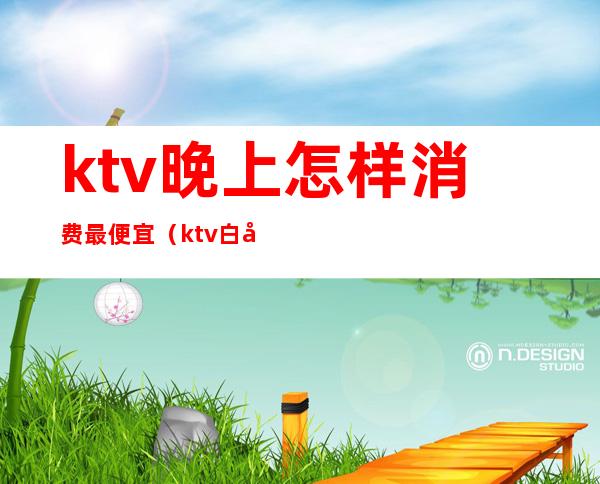 ktv晚上怎样消费最便宜（ktv白天便宜吗）