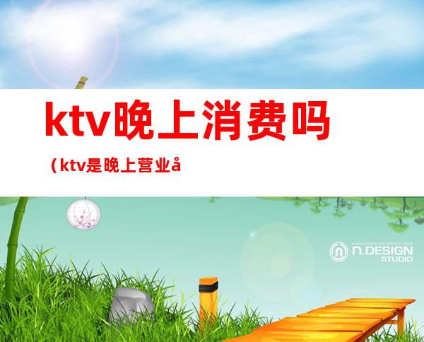 ktv晚上消费吗（ktv是晚上营业吗）