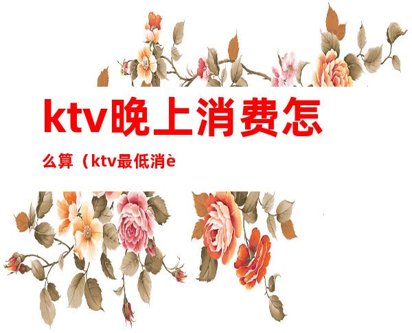 ktv晚上消费怎么算（ktv最低消费是多少）