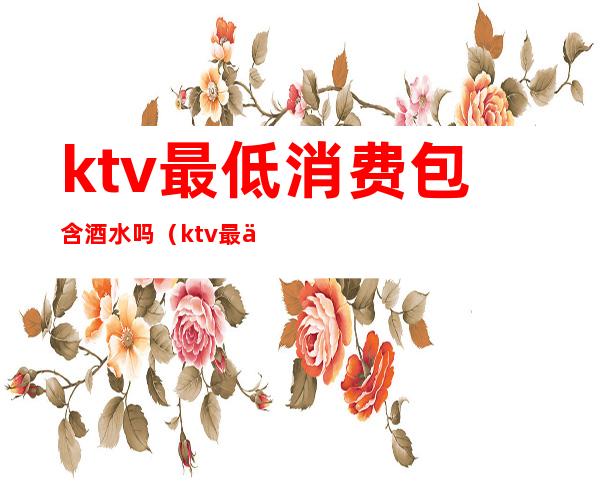 ktv最低消费包含酒水吗（ktv最低消费包含什么）