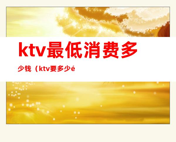 ktv最低消费多少钱（ktv要多少钱）