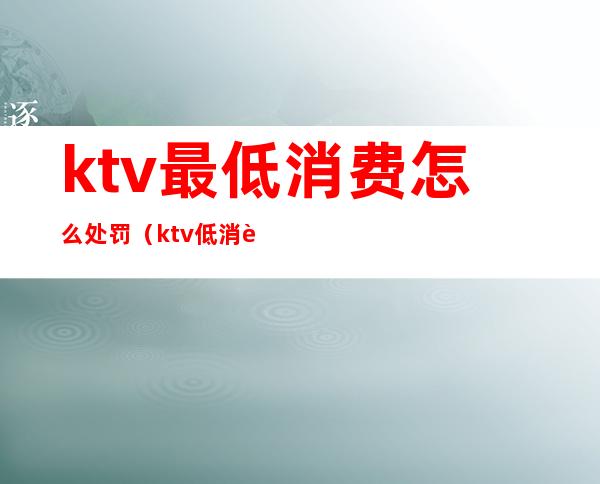 ktv最低消费怎么处罚（ktv低消违法吗）