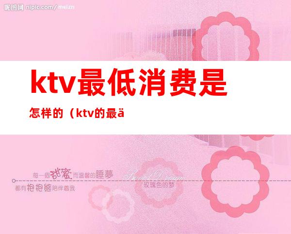 ktv最低消费是怎样的（ktv的最低消费是多少）