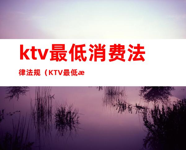 ktv最低消费法律法规（KTV最低消费怎么处罚）