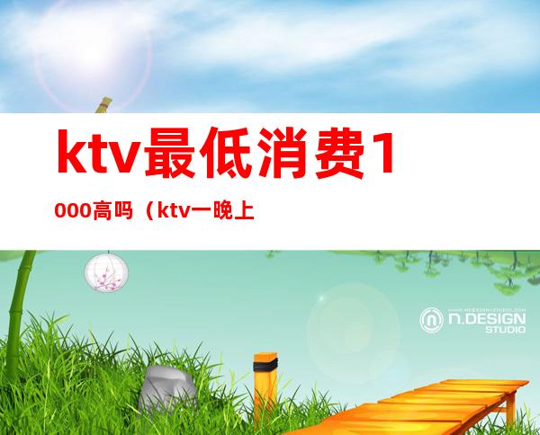 ktv最低消费1000高吗（ktv一晚上6000的消费算高吗）