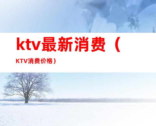 ktv最新消费（KTV消费价格）