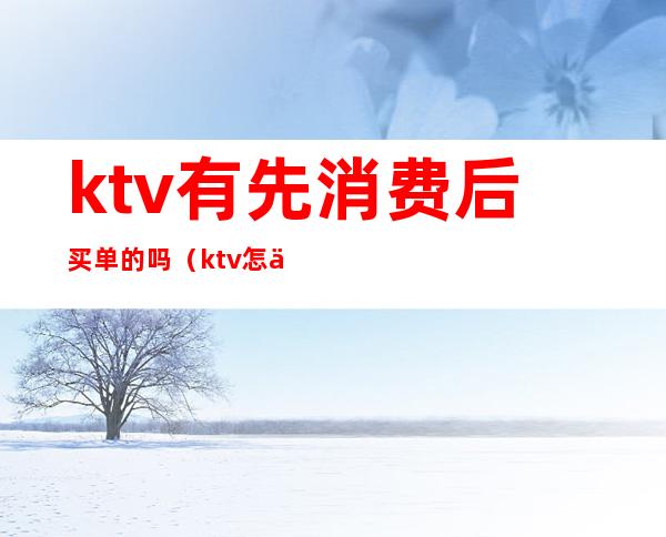 ktv有先消费后买单的吗（ktv怎么买单）