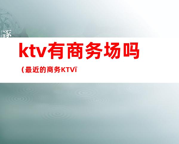 ktv有商务场吗（最近的商务KTV）