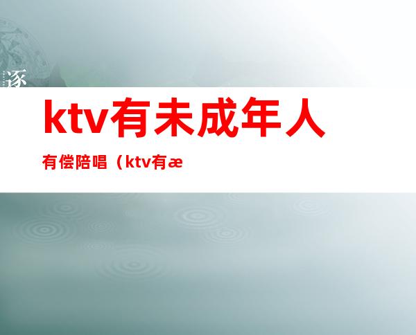 ktv有未成年人有偿陪唱（ktv有未成年陪酒怎么举报）