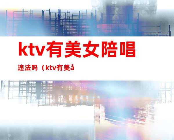 ktv有美女陪唱违法吗（ktv有美女陪唱违法吗怎么处理）