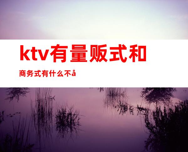 ktv有量贩式和商务式有什么不同（ktv量贩式和商务式的区别）