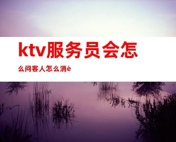 ktv服务员会怎么问客人怎么消费（在ktv怎么服务客人）