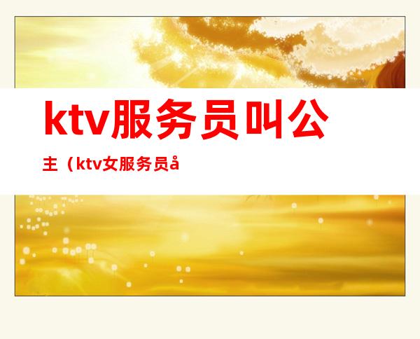 ktv服务员叫公主（ktv女服务员叫公主男的叫什么）