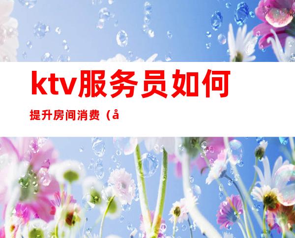 ktv服务员如何提升房间消费（做ktv的如何提高服务）