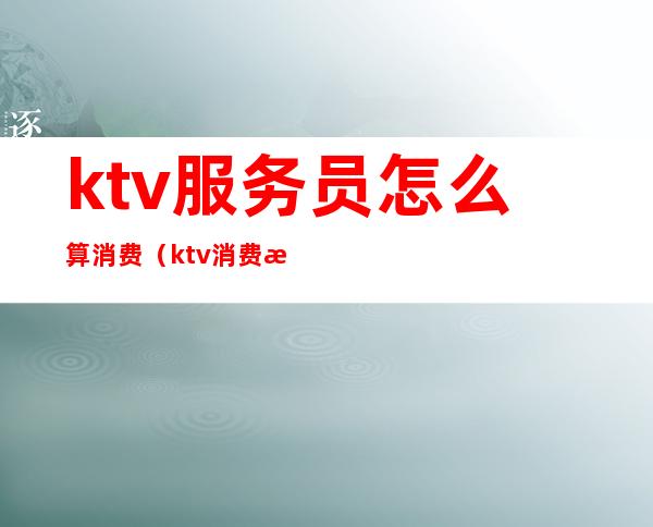 ktv服务员怎么算消费（ktv消费怎么算的）