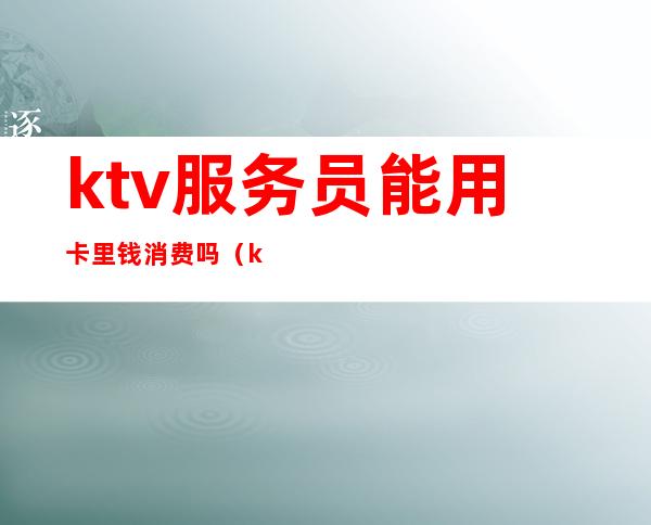 ktv服务员能用卡里钱消费吗（ktv服务员能用卡里钱消费吗安全吗）