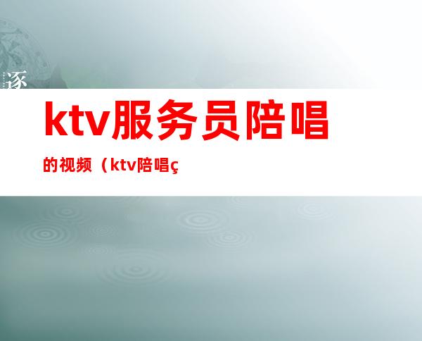 ktv服务员陪唱的视频（ktv陪唱的都做些什么视频）