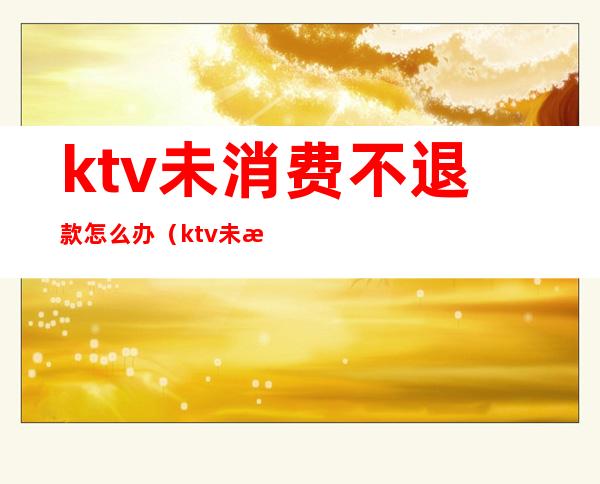 ktv未消费不退款怎么办（ktv未消费不退款怎么办）