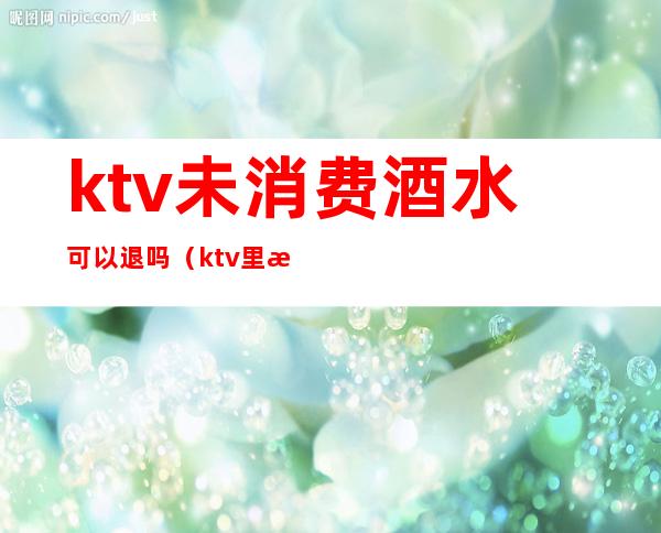 ktv未消费酒水可以退吗（ktv里没喝完的酒可以退吗）