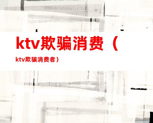 ktv欺骗消费（ktv欺骗消费者）