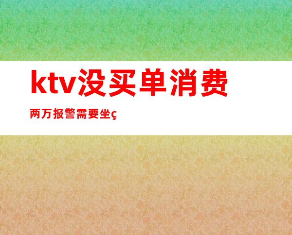 ktv没买单消费两万报警需要坐牢吗（在ktv消费1万报警）