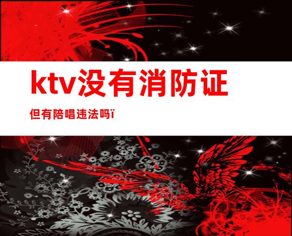 ktv没有消防证但有陪唱违法吗（ktv没有消防证但有陪唱违法吗怎么处理）