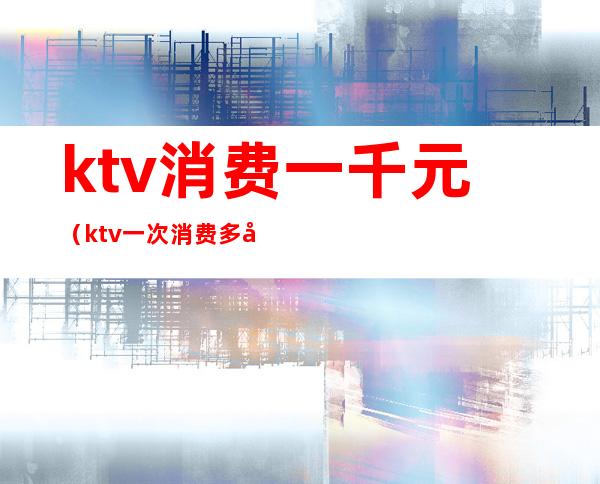 ktv消费一千元（ktv一次消费多少钱）