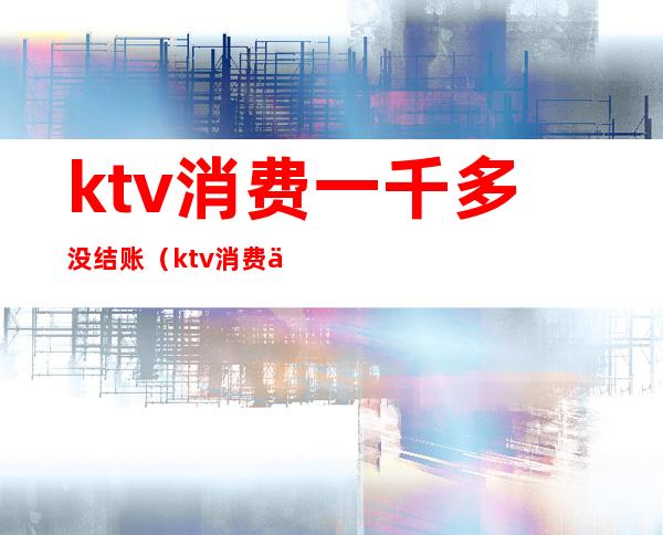 ktv消费一千多没结账（ktv消费一千多是什么情况）